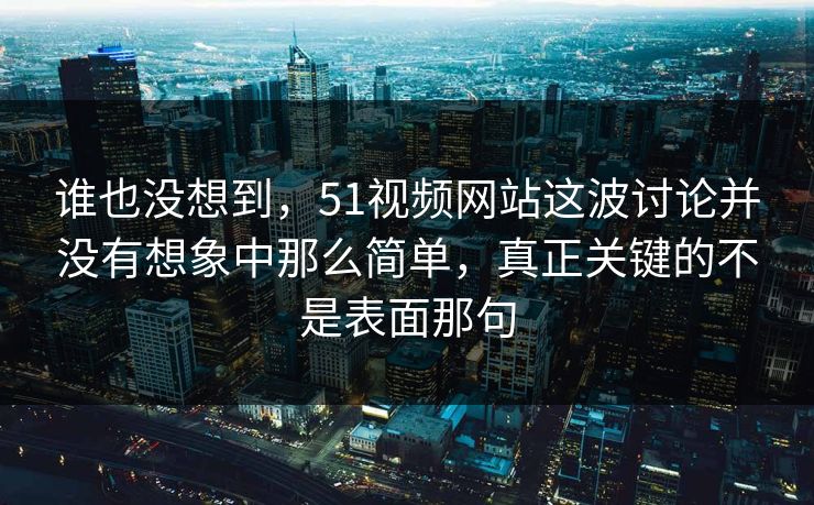 谁也没想到，51视频网站这波讨论并没有想象中那么简单，真正关键的不是表面那句