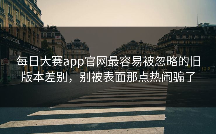 每日大赛app官网最容易被忽略的旧版本差别，别被表面那点热闹骗了
