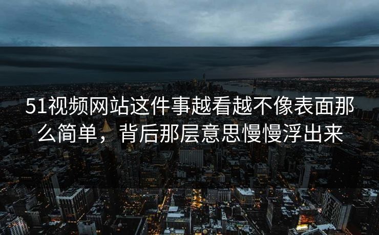 51视频网站这件事越看越不像表面那么简单，背后那层意思慢慢浮出来