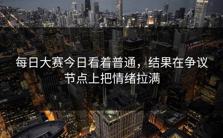 每日大赛今日看着普通，结果在争议节点上把情绪拉满