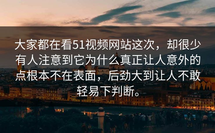大家都在看51视频网站这次，却很少有人注意到它为什么真正让人意外的点根本不在表面，后劲大到让人不敢轻易下判断。