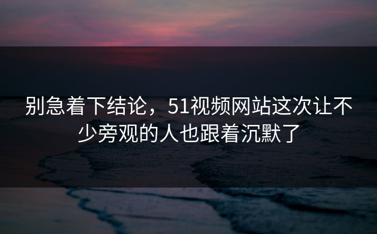 别急着下结论，51视频网站这次让不少旁观的人也跟着沉默了