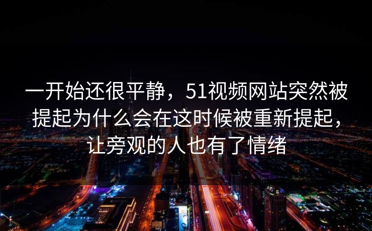 一开始还很平静，51视频网站突然被提起为什么会在这时候被重新提起，让旁观的人也有了情绪