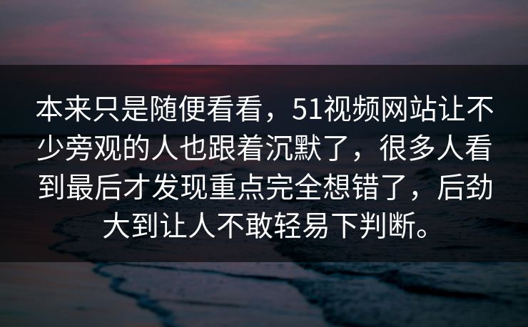 本来只是随便看看，51视频网站让不少旁观的人也跟着沉默了，很多人看到最后才发现重点完全想错了，后劲大到让人不敢轻易下判断。