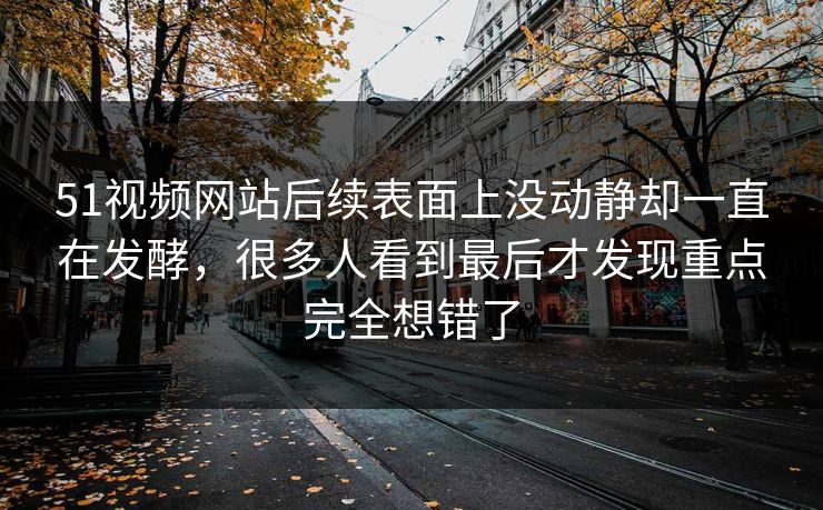 51视频网站后续表面上没动静却一直在发酵，很多人看到最后才发现重点完全想错了