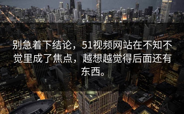 别急着下结论，51视频网站在不知不觉里成了焦点，越想越觉得后面还有东西。