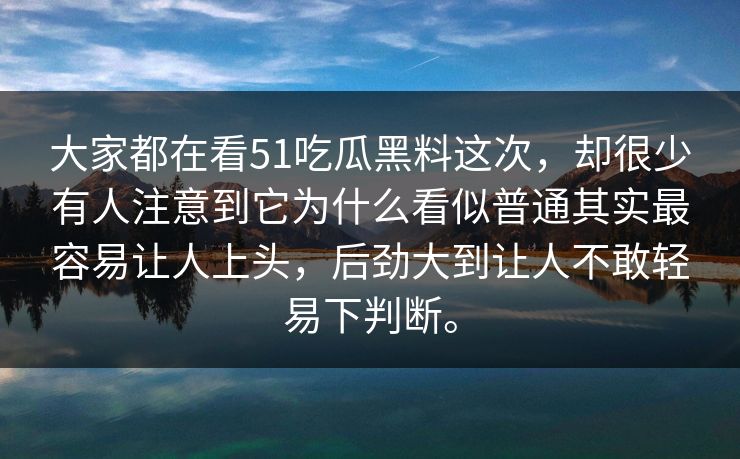 大家都在看51吃瓜黑料这次，却很少有人注意到它为什么看似普通其实最容易让人上头，后劲大到让人不敢轻易下判断。