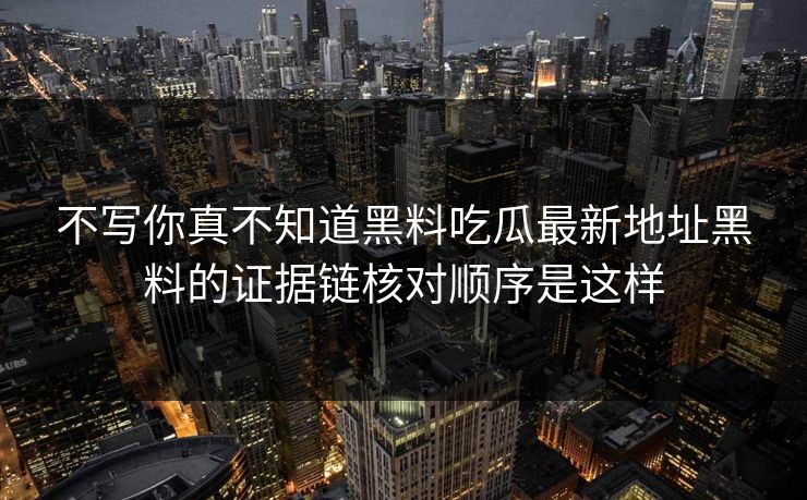 不写你真不知道黑料吃瓜最新地址黑料的证据链核对顺序是这样