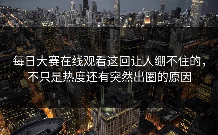 每日大赛在线观看这回让人绷不住的，不只是热度还有突然出圈的原因