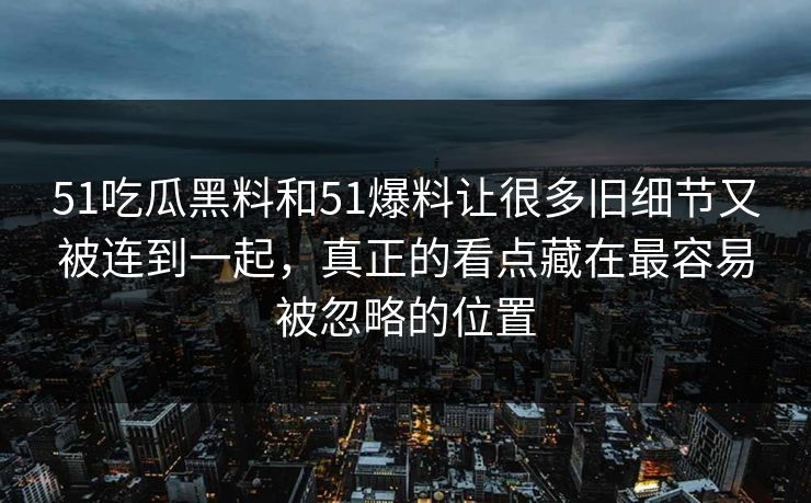 51吃瓜黑料和51爆料让很多旧细节又被连到一起，真正的看点藏在最容易被忽略的位置