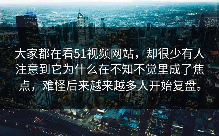 大家都在看51视频网站，却很少有人注意到它为什么在不知不觉里成了焦点，难怪后来越来越多人开始复盘。