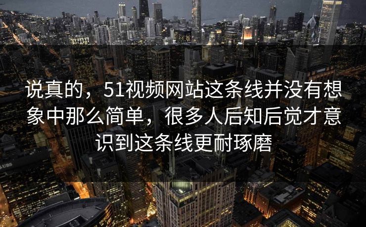 说真的，51视频网站这条线并没有想象中那么简单，很多人后知后觉才意识到这条线更耐琢磨