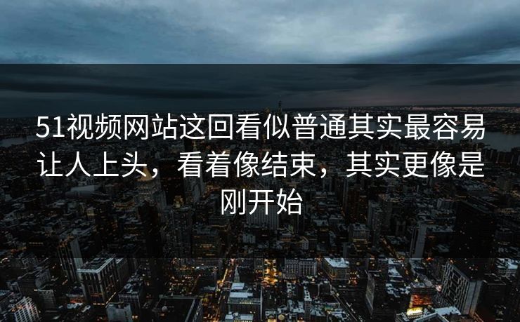 51视频网站这回看似普通其实最容易让人上头，看着像结束，其实更像是刚开始