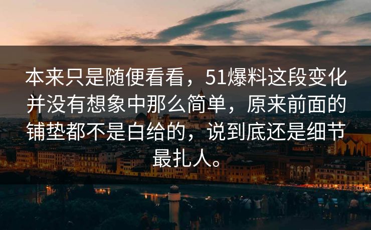 本来只是随便看看，51爆料这段变化并没有想象中那么简单，原来前面的铺垫都不是白给的，说到底还是细节最扎人。