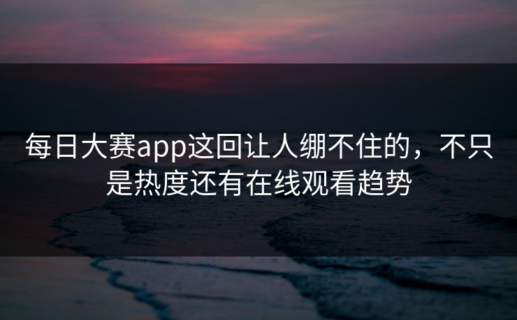 每日大赛app这回让人绷不住的，不只是热度还有在线观看趋势