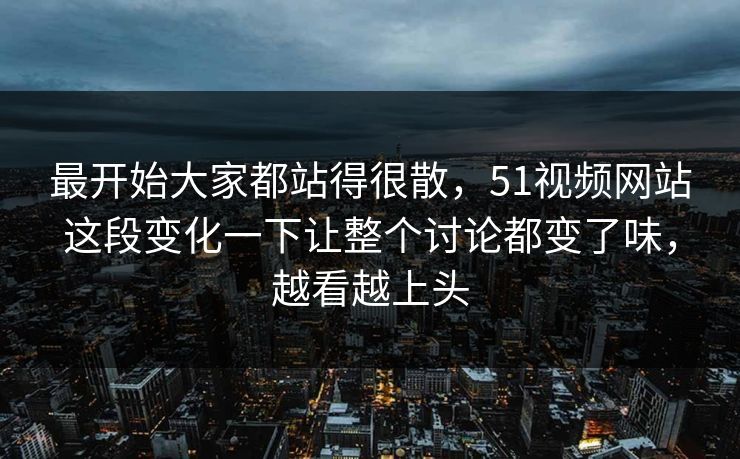 最开始大家都站得很散，51视频网站这段变化一下让整个讨论都变了味，越看越上头