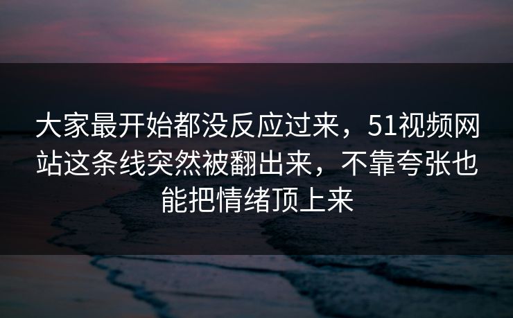 大家最开始都没反应过来，51视频网站这条线突然被翻出来，不靠夸张也能把情绪顶上来