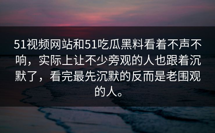 51视频网站和51吃瓜黑料看着不声不响，实际上让不少旁观的人也跟着沉默了，看完最先沉默的反而是老围观的人。