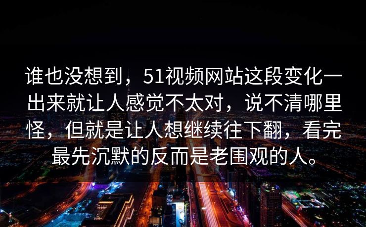 谁也没想到，51视频网站这段变化一出来就让人感觉不太对，说不清哪里怪，但就是让人想继续往下翻，看完最先沉默的反而是老围观的人。