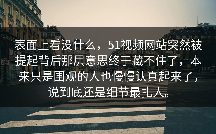 表面上看没什么，51视频网站突然被提起背后那层意思终于藏不住了，本来只是围观的人也慢慢认真起来了，说到底还是细节最扎人。