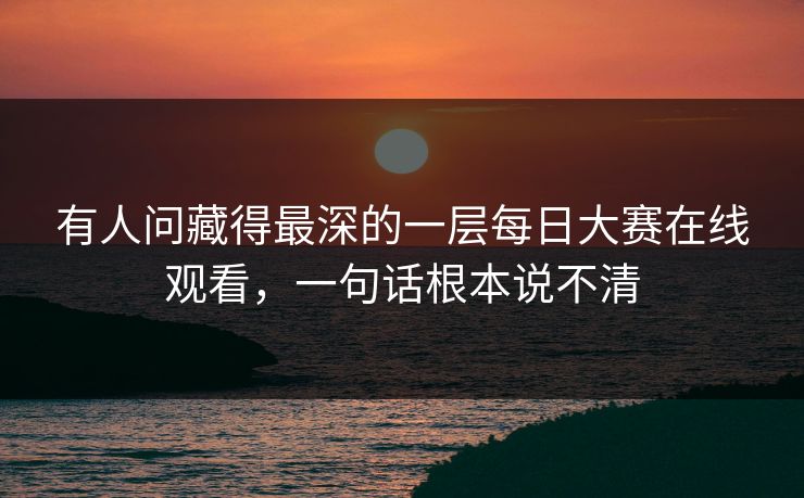 有人问藏得最深的一层每日大赛在线观看，一句话根本说不清