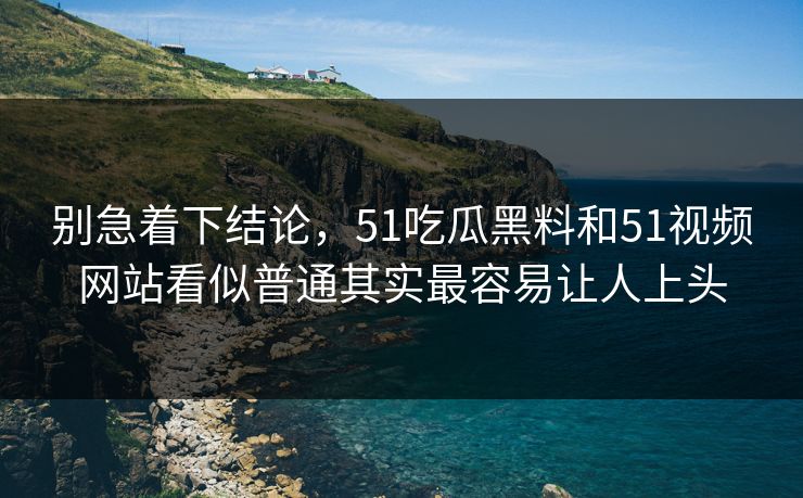 别急着下结论，51吃瓜黑料和51视频网站看似普通其实最容易让人上头