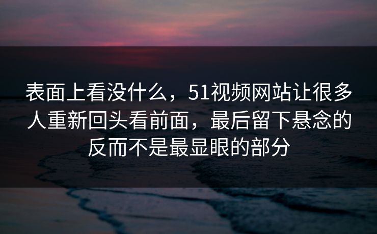表面上看没什么，51视频网站让很多人重新回头看前面，最后留下悬念的反而不是最显眼的部分