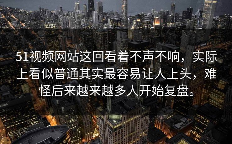 51视频网站这回看着不声不响，实际上看似普通其实最容易让人上头，难怪后来越来越多人开始复盘。
