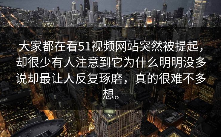 大家都在看51视频网站突然被提起，却很少有人注意到它为什么明明没多说却最让人反复琢磨，真的很难不多想。