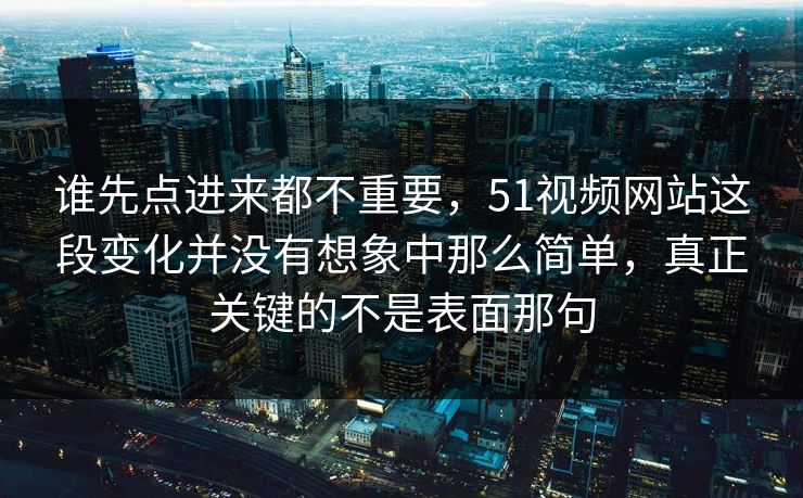 谁先点进来都不重要，51视频网站这段变化并没有想象中那么简单，真正关键的不是表面那句