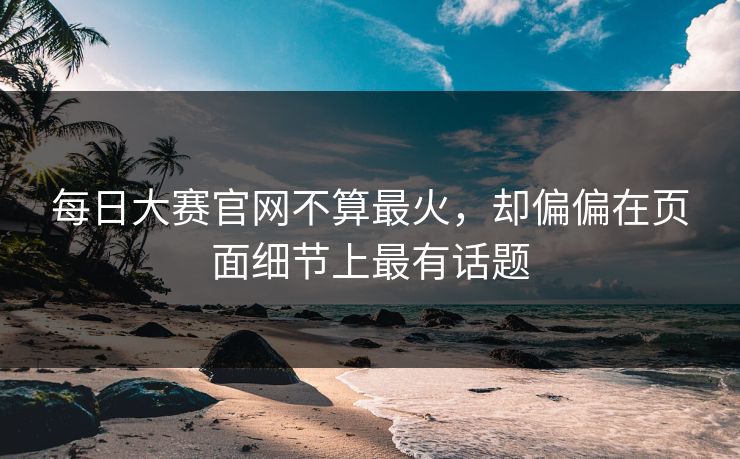 每日大赛官网不算最火，却偏偏在页面细节上最有话题
