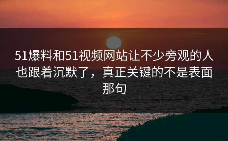 51爆料和51视频网站让不少旁观的人也跟着沉默了,真正关键的不是表面那句 51爆料和51视频网站让不少旁观的人也跟着沉默了,真正关键的不是表面那句