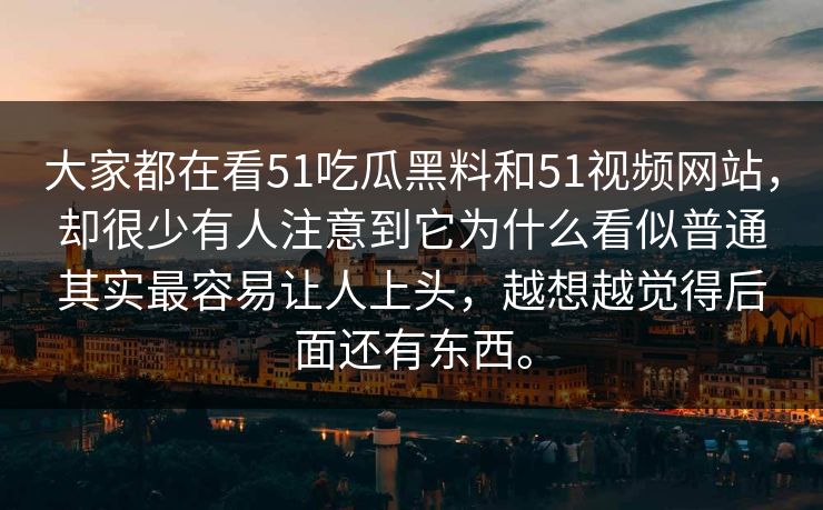 大家都在看51吃瓜黑料和51视频网站，却很少有人注意到它为什么看似普通其实最容易让人上头，越想越觉得后面还有东西。