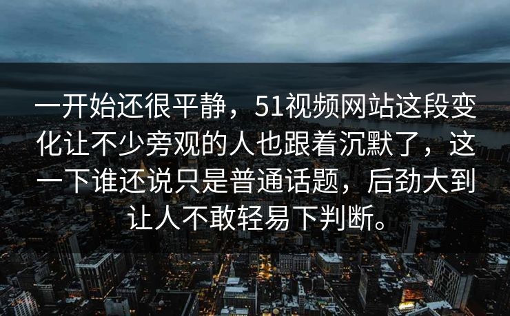 一开始还很平静，51视频网站这段变化让不少旁观的人也跟着沉默了，这一下谁还说只是普通话题，后劲大到让人不敢轻易下判断。