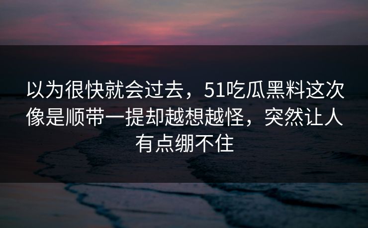 以为很快就会过去，51吃瓜黑料这次像是顺带一提却越想越怪，突然让人有点绷不住