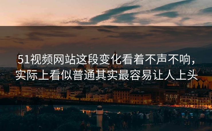 51视频网站这段变化看着不声不响，实际上看似普通其实最容易让人上头
