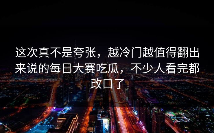 这次真不是夸张,越冷门越值得翻出来说的每日大赛吃瓜,不少人看完都改口了 这次真不是夸张,越冷门越值得翻出来说的每日大赛吃瓜,不少人看完都改口了