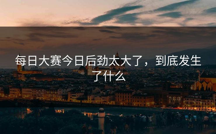 每日大赛今日后劲太大了，到底发生了什么