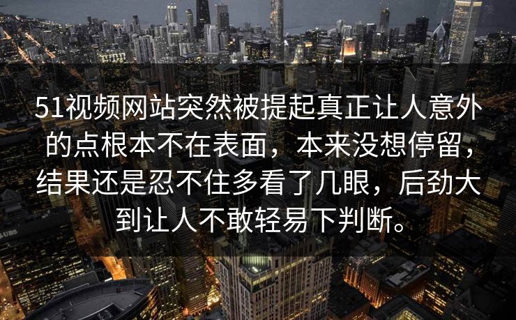 51视频网站突然被提起真正让人意外的点根本不在表面，本来没想停留，结果还是忍不住多看了几眼，后劲大到让人不敢轻易下判断。