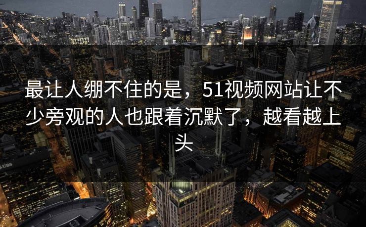 最让人绷不住的是，51视频网站让不少旁观的人也跟着沉默了，越看越上头