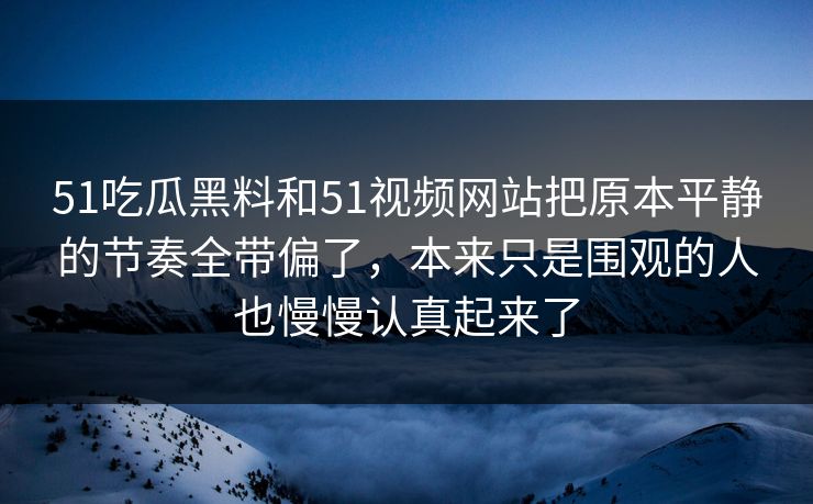 51吃瓜黑料和51视频网站把原本平静的节奏全带偏了,本来只是围观的人也慢慢认真起来了 51吃瓜黑料和51视频网站把原本平静的节奏全带偏了,本来只是围观的人也慢慢认真起来了