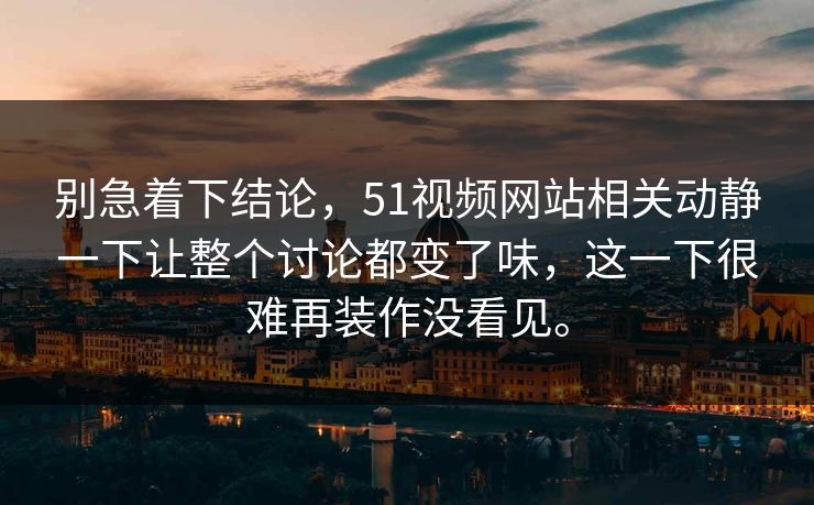 别急着下结论，51视频网站相关动静一下让整个讨论都变了味，这一下很难再装作没看见。