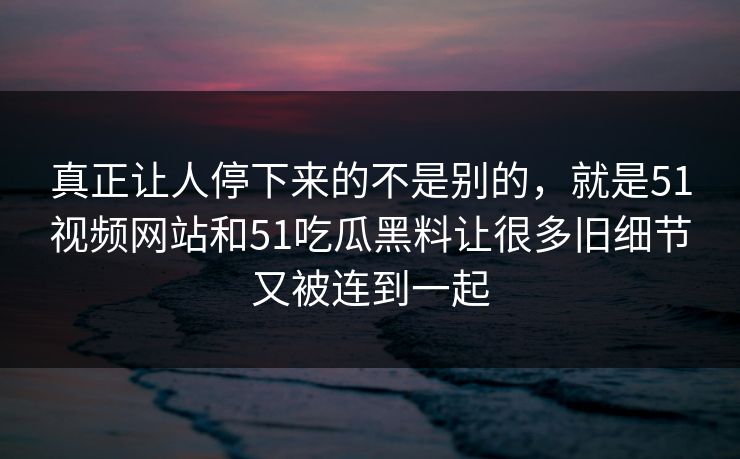 真正让人停下来的不是别的,就是51视频网站和51吃瓜黑料让很多旧细节又被连到一起 真正让人停下来的不是别的,就是51视频网站和51吃瓜黑料让很多旧细节又被连到一起