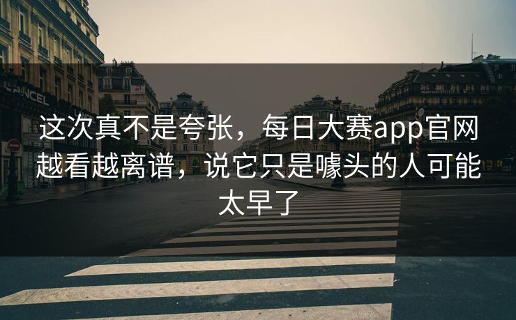 这次真不是夸张,每日大赛app官网越看越离谱,说它只是噱头的人可能太早了 这次真不是夸张,每日大赛app官网越看越离谱,说它只是噱头的人可能太早了
