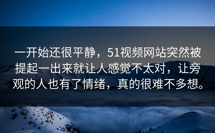 一开始还很平静，51视频网站突然被提起一出来就让人感觉不太对，让旁观的人也有了情绪，真的很难不多想。